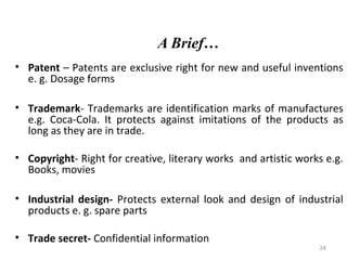 A Brief…
• Patent – Patents are exclusive right for new and useful inventions
e. g. Dosage forms
• Trademark- Trademarks are identification marks of manufactures
e.g. Coca-Cola. It protects against imitations of the products as
long as they are in trade.
• Copyright- Right for creative, literary works and artistic works e.g.
Books, movies
• Industrial design- Protects external look and design of industrial
products e. g. spare parts
• Trade secret- Confidential information

24

 