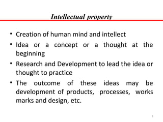 Intellectual property
• Creation of human mind and intellect
• Idea or a concept or a thought at the
beginning
• Research and Development to lead the idea or
thought to practice
• The outcome of these ideas may be
development of products, processes, works
marks and design, etc.
5

 