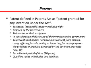 Patents
 Patent defined in Patents Act as “patent granted for
any invention under the Act”.

Territorial (national) Statutory exclusive right
Granted by the Government
To inventor or their assignees
In consideration of disclosure of the invention to the government
To prevent third parties not having his consent from making,
using, offering for sale, selling or importing for those purposes
the products or products produced by the patented processes
(Sec. 48)
 For a limited period of time (20 years)
 Qualified rights with duties and liabilities






9

 