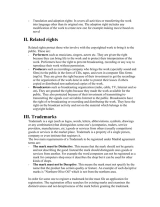 -   Translation and adoption rights: It covers all activities or transferring the work
      into language other than its original one. The adoption right includes any
      modification of the work to create new one for example making movie based on
      novel

II. Related rights
  Related rights protect those who involve with the copyrighted work to bring it to the
  public. These are:
  - Performers such as musicians, singers, actors etc. They are given the right
     because they can bring life to the work and to protect their interpretation of the
     work. Performers have the right to prevent broadcasting, recording or any way to
     reproduce their work without permission.
  - Producers such as recordings company who brings the work (specially sound and
     films) to the public in the form of CDs, tapes, and even in computer files forms
     (mp3s). They are given the right because of their investment to get the recordings
     or the organization of the work done in order to protect their losses if others
     copied or distributed non-authorized copies of the work.
  - Broadcasters such as broadcasting organization (radio, cable, TV, Internet and so
     on). They are granted the rights because they made the work available for the
     public. They also protected because of their investment of transmitting/re-
     transmitting the signals over air/cables Internet to the public. Broadcasters have
     the right of re-broadcasting or recording and distributing the work. They have the
     right on the broadcast activity and not on the material which belongs to the
     copyright holder.

III. Trademarks
  Trademark is a sign (such as logos, words, letters, abbreviations, symbols, drawings
  or any combination) that distinguishes some one’s (companies, traders, service
  providers, manufacturers, etc.) goods or services from others (usually competitors)
  goods or services in the market place. Trademark is a property of a single person,
  company or even institute that registers it.
  The two main requirements of a Trademark to be registered under Madrid agreement
  terms are:
  - The mark must be Distinctive. This means that the mark should not be generic
      and not describing the good. Instead the mark should distinguish ones goods or
      services from another. For example the word computers can not be registered as a
      mark for computers shop since it describes the shop but it can be used for other
      kinds of shops.
  - The mark must not be Deceptive. This means the mark must not specify by the
      name that the product has certain quality or feature. An example of such deceptive
      marks is "Northern Olive Oil" which is not from the northern area.

  In order for some one to register a trademark he/she must file an application for
  registration. The registration office searches for existing marks and examines the
  distinctiveness and not deceptiveness of the mark before granting the trademark.
 
