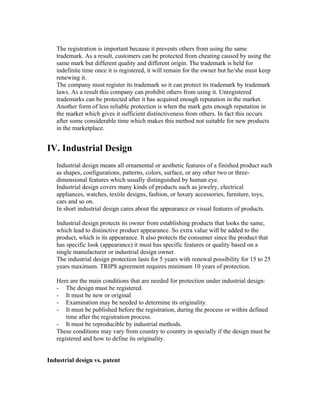 The registration is important because it prevents others from using the same
   trademark. As a result, customers can be protected from cheating caused by using the
   same mark but different quality and different origin. The trademark is held for
   indefinite time once it is registered, it will remain for the owner but he/she must keep
   renewing it.
   The company must register its trademark so it can protect its trademark by trademark
   laws. As a result this company can prohibit others from using it. Unregistered
   trademarks can be protected after it has acquired enough reputation in the market.
   Another form of less reliable protection is when the mark gets enough reputation in
   the market which gives it sufficient distinctiveness from others. In fact this occurs
   after some considerable time which makes this method not suitable for new products
   in the marketplace.


IV. Industrial Design
   Industrial design means all ornamental or aesthetic features of a finished product such
   as shapes, configurations, patterns, colors, surface, or any other two or three-
   dimensional features which usually distinguished by human eye.
   Industrial design covers many kinds of products such as jewelry, electrical
   appliances, watches, textile designs, fashion, or luxury accessories, furniture, toys,
   cars and so on.
   In short industrial design cares about the appearance or visual features of products.

   Industrial design protects its owner from establishing products that looks the same,
   which lead to distinctive product appearance. So extra value will be added to the
   product, which is its appearance. It also protects the consumer since the product that
   has specific look (appearance) it must has specific features or quality based on a
   single manufacturer or industrial design owner.
   The industrial design protection lasts for 5 years with renewal possibility for 15 to 25
   years maximum. TRIPS agreement requires minimum 10 years of protection.

   Here are the main conditions that are needed for protection under industrial design:
   - The design must be registered.
   - It must be new or original
   - Examination may be needed to determine its originality.
   - It must be published before the registration, during the process or within defined
       time after the registration process.
   - It must be reproducible by industrial methods.
   These conditions may vary from country to country in specially if the design must be
   registered and how to define its originality.


Industrial design vs. patent
 