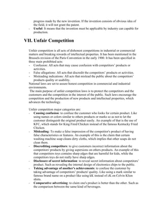 progress made by the new invention. If the invention consists of obvious idea of
      the field, it will not grant the patent.
  -   Useful: It means that the invention must be applicable by industry can capable for
      production.

VII. Unfair Competition
  Unfair competition is all acts of dishonest competitions in industrial or commercial
  matters and breaking rewards of intellectual properties. It has been mentioned in the
  Brussels revision of the Paris Convention in the early 1900. It has been specified in
  three main prohibited acts:
  - Confusion: All acts that may cause confusion with competitors’ products or
      activities.
  - False allegations: All acts that discredit the competitors’ products or activities.
  - Misleading indications: All acts that mislead the public about the competitors’
      products quality or usability.
  National laws are set to assure honest competition in commercial and industrial
  environments.
   The main purpose of unfair competition laws is to protect the competitors and the
  customers and the competition in the interest of the public. Such laws encourage the
  competition and the production of new products and intellectual properties, which
  advances the technology.

  Unfair competition major categories are:
  - Causing confusion: to confuse the customer who looks for certain product. Like
     using names or colors similar to others products or marks so as not to let the
     customer distinguish the original product easily. An example of that is the use of
     KFC, which stands for King Fired Chicken instead of the famous Kentucky Fried
     Chicken.
  - Misleading: To make a false impression of the competitor's product of having
     false characteristics or features. An example of this is the claim that certain
     washing machine soap cleans dirty cloths, which implies that other soaps do not
     clean them.
  - Discrediting competitors: to give customers incorrect information about the
     competitors' products by giving aspersions on others products. An example of this
     that competitors toys contains sharp edges that are harmful for kids, while the
     competitors toys do not really have sharp edges.
  - Disclosure of secret information: to reveal secret information about competitors’
     product. Such as revealing the internal design of electronics chips to the public.
  - Taking advantage of another's achievements: to confuse the customer by
     taking advantage of competitors’ products' quality. Like using a mark similar to
     famous brand name on a product like using kK instead of cK on Celvin Klien
     shirts.
  - Comparative advertising: to claim one's product is better than the other. Such as
     the comparison between the same kind of beverages.
 
