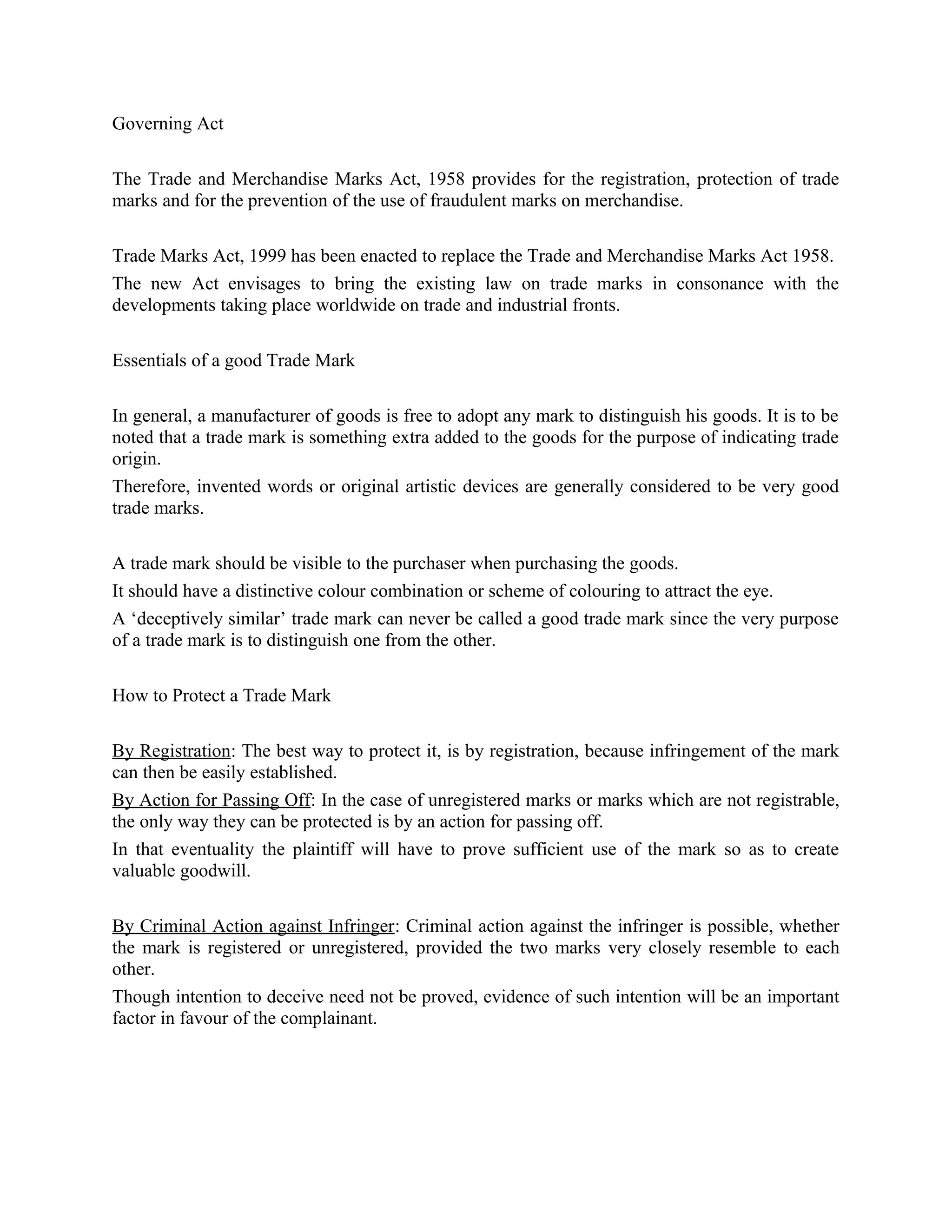 Governing Act
The Trade and Merchandise Marks Act, 1958 provides for the registration, protection of trade
marks and for the prevention of the use of fraudulent marks on merchandise.
Trade Marks Act, 1999 has been enacted to replace the Trade and Merchandise Marks Act 1958.
The new Act envisages to bring the existing law on trade marks in consonance with the
developments taking place worldwide on trade and industrial fronts.
Essentials of a good Trade Mark
In general, a manufacturer of goods is free to adopt any mark to distinguish his goods. It is to be
noted that a trade mark is something extra added to the goods for the purpose of indicating trade
origin.
Therefore, invented words or original artistic devices are generally considered to be very good
trade marks.
A trade mark should be visible to the purchaser when purchasing the goods.
It should have a distinctive colour combination or scheme of colouring to attract the eye.
A ‘deceptively similar’ trade mark can never be called a good trade mark since the very purpose
of a trade mark is to distinguish one from the other.
How to Protect a Trade Mark
By Registration: The best way to protect it, is by registration, because infringement of the mark
can then be easily established.
By Action for Passing Off: In the case of unregistered marks or marks which are not registrable,
the only way they can be protected is by an action for passing off.
In that eventuality the plaintiff will have to prove sufficient use of the mark so as to create
valuable goodwill.
By Criminal Action against Infringer: Criminal action against the infringer is possible, whether
the mark is registered or unregistered, provided the two marks very closely resemble to each
other.
Though intention to deceive need not be proved, evidence of such intention will be an important
factor in favour of the complainant.
 