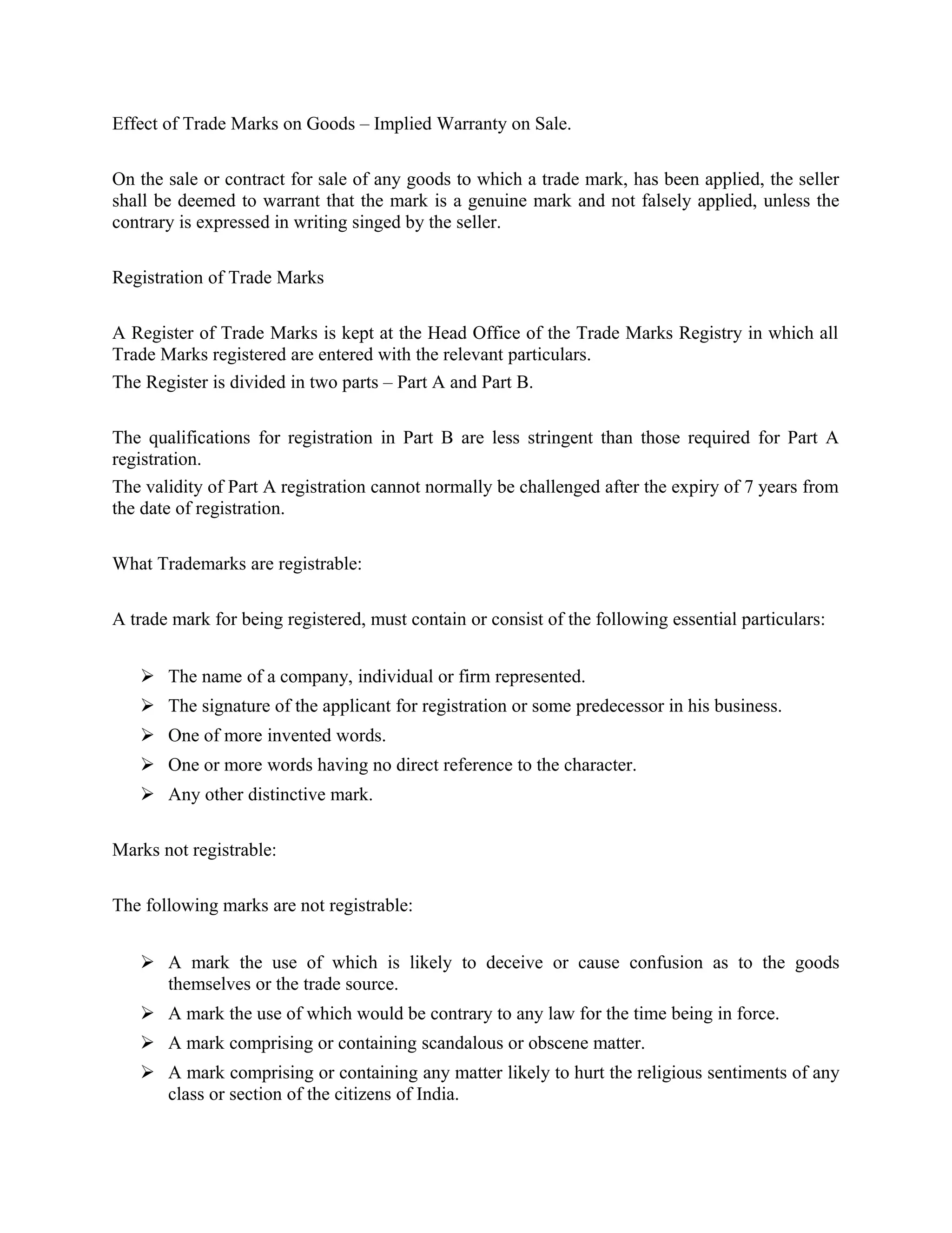 Effect of Trade Marks on Goods – Implied Warranty on Sale.
On the sale or contract for sale of any goods to which a trade mark, has been applied, the seller
shall be deemed to warrant that the mark is a genuine mark and not falsely applied, unless the
contrary is expressed in writing singed by the seller.
Registration of Trade Marks
A Register of Trade Marks is kept at the Head Office of the Trade Marks Registry in which all
Trade Marks registered are entered with the relevant particulars.
The Register is divided in two parts – Part A and Part B.
The qualifications for registration in Part B are less stringent than those required for Part A
registration.
The validity of Part A registration cannot normally be challenged after the expiry of 7 years from
the date of registration.
What Trademarks are registrable:
A trade mark for being registered, must contain or consist of the following essential particulars:
 The name of a company, individual or firm represented.
 The signature of the applicant for registration or some predecessor in his business.
 One of more invented words.
 One or more words having no direct reference to the character.
 Any other distinctive mark.
Marks not registrable:
The following marks are not registrable:
 A mark the use of which is likely to deceive or cause confusion as to the goods
themselves or the trade source.
 A mark the use of which would be contrary to any law for the time being in force.
 A mark comprising or containing scandalous or obscene matter.
 A mark comprising or containing any matter likely to hurt the religious sentiments of any
class or section of the citizens of India.
 