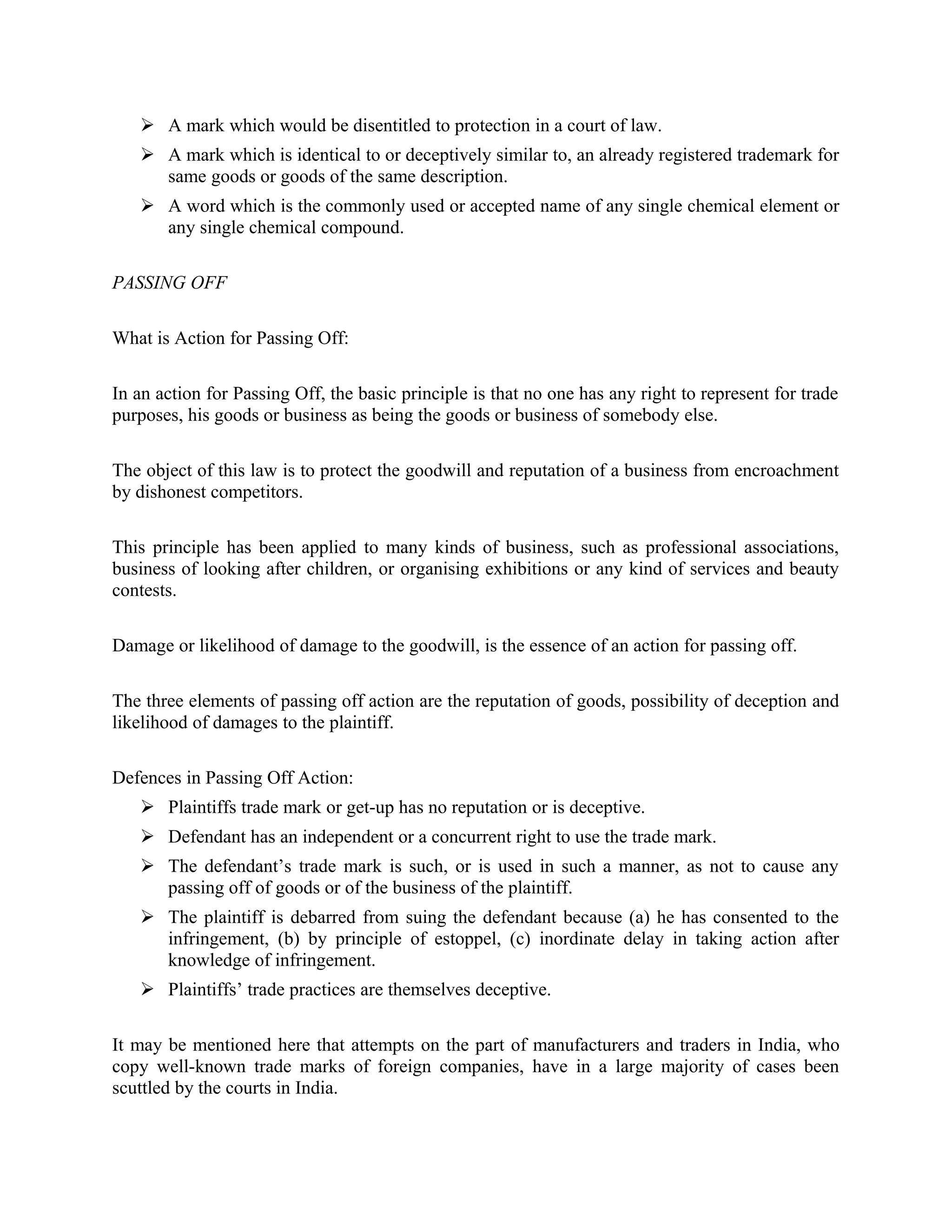  A mark which would be disentitled to protection in a court of law.
 A mark which is identical to or deceptively similar to, an already registered trademark for
same goods or goods of the same description.
 A word which is the commonly used or accepted name of any single chemical element or
any single chemical compound.
PASSING OFF
What is Action for Passing Off:
In an action for Passing Off, the basic principle is that no one has any right to represent for trade
purposes, his goods or business as being the goods or business of somebody else.
The object of this law is to protect the goodwill and reputation of a business from encroachment
by dishonest competitors.
This principle has been applied to many kinds of business, such as professional associations,
business of looking after children, or organising exhibitions or any kind of services and beauty
contests.
Damage or likelihood of damage to the goodwill, is the essence of an action for passing off.
The three elements of passing off action are the reputation of goods, possibility of deception and
likelihood of damages to the plaintiff.
Defences in Passing Off Action:
 Plaintiffs trade mark or get-up has no reputation or is deceptive.
 Defendant has an independent or a concurrent right to use the trade mark.
 The defendant’s trade mark is such, or is used in such a manner, as not to cause any
passing off of goods or of the business of the plaintiff.
 The plaintiff is debarred from suing the defendant because (a) he has consented to the
infringement, (b) by principle of estoppel, (c) inordinate delay in taking action after
knowledge of infringement.
 Plaintiffs’ trade practices are themselves deceptive.
It may be mentioned here that attempts on the part of manufacturers and traders in India, who
copy well-known trade marks of foreign companies, have in a large majority of cases been
scuttled by the courts in India.
 