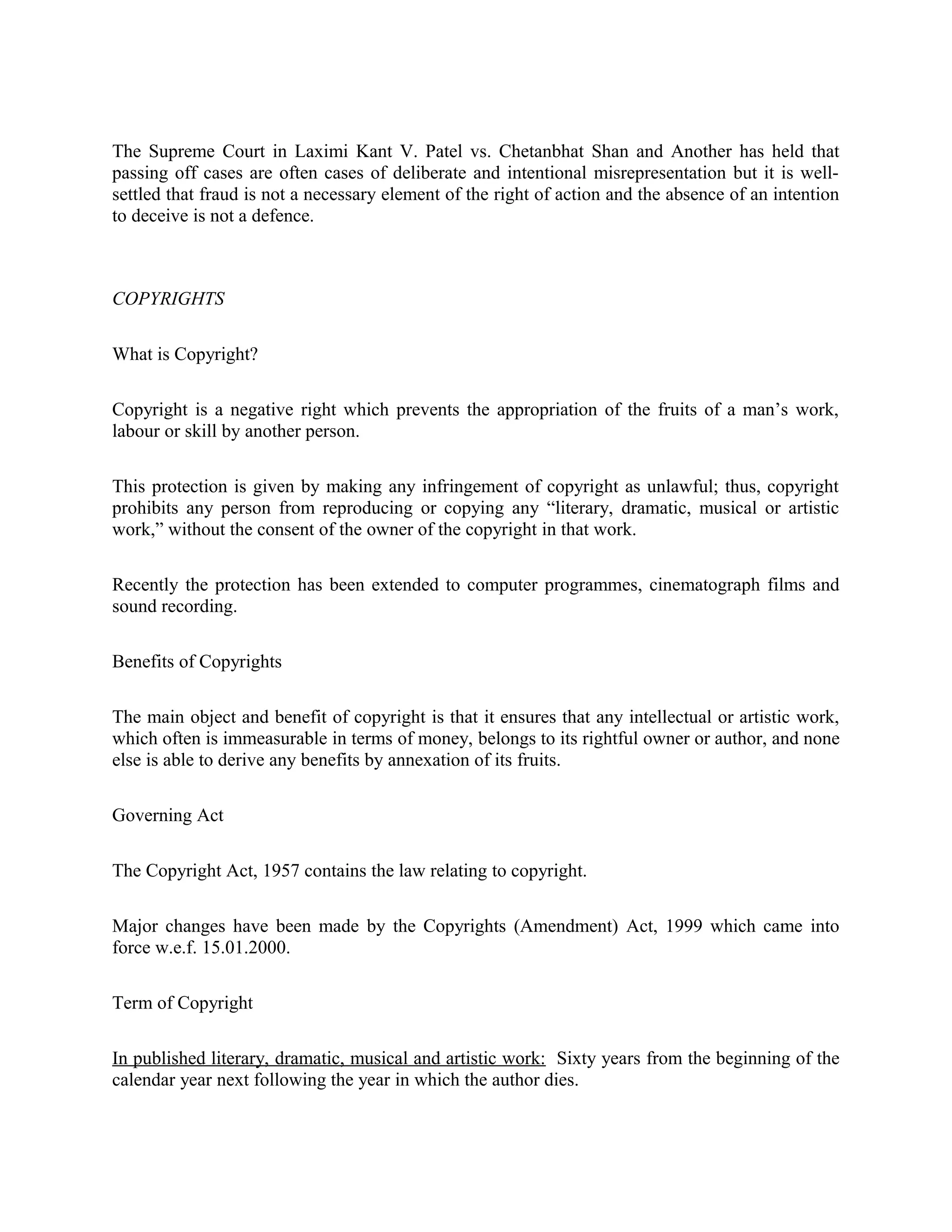 The Supreme Court in Laximi Kant V. Patel vs. Chetanbhat Shan and Another has held that
passing off cases are often cases of deliberate and intentional misrepresentation but it is well-
settled that fraud is not a necessary element of the right of action and the absence of an intention
to deceive is not a defence.
COPYRIGHTS
What is Copyright?
Copyright is a negative right which prevents the appropriation of the fruits of a man’s work,
labour or skill by another person.
This protection is given by making any infringement of copyright as unlawful; thus, copyright
prohibits any person from reproducing or copying any “literary, dramatic, musical or artistic
work,” without the consent of the owner of the copyright in that work.
Recently the protection has been extended to computer programmes, cinematograph films and
sound recording.
Benefits of Copyrights
The main object and benefit of copyright is that it ensures that any intellectual or artistic work,
which often is immeasurable in terms of money, belongs to its rightful owner or author, and none
else is able to derive any benefits by annexation of its fruits.
Governing Act
The Copyright Act, 1957 contains the law relating to copyright.
Major changes have been made by the Copyrights (Amendment) Act, 1999 which came into
force w.e.f. 15.01.2000.
Term of Copyright
In published literary, dramatic, musical and artistic work: Sixty years from the beginning of the
calendar year next following the year in which the author dies.
 