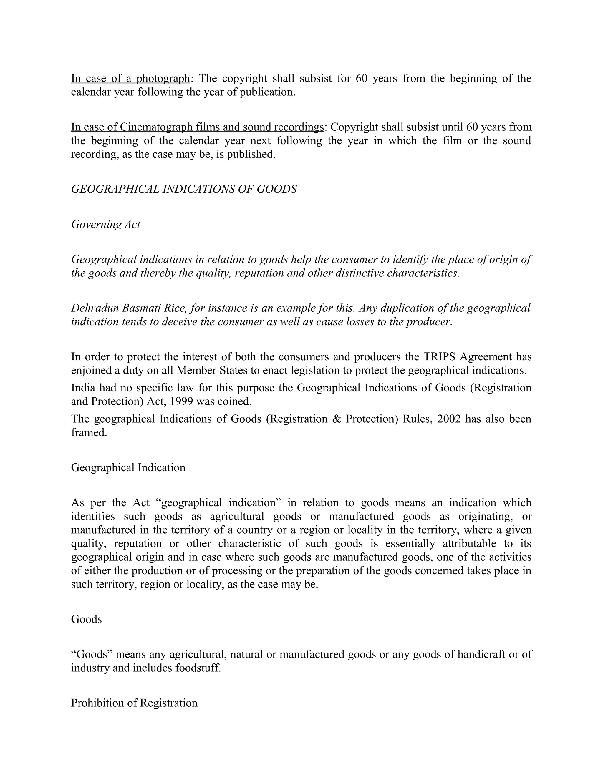 In case of a photograph: The copyright shall subsist for 60 years from the beginning of the
calendar year following the year of publication.
In case of Cinematograph films and sound recordings: Copyright shall subsist until 60 years from
the beginning of the calendar year next following the year in which the film or the sound
recording, as the case may be, is published.
GEOGRAPHICAL INDICATIONS OF GOODS
Governing Act
Geographical indications in relation to goods help the consumer to identify the place of origin of
the goods and thereby the quality, reputation and other distinctive characteristics.
Dehradun Basmati Rice, for instance is an example for this. Any duplication of the geographical
indication tends to deceive the consumer as well as cause losses to the producer.
In order to protect the interest of both the consumers and producers the TRIPS Agreement has
enjoined a duty on all Member States to enact legislation to protect the geographical indications.
India had no specific law for this purpose the Geographical Indications of Goods (Registration
and Protection) Act, 1999 was coined.
The geographical Indications of Goods (Registration & Protection) Rules, 2002 has also been
framed.
Geographical Indication
As per the Act “geographical indication” in relation to goods means an indication which
identifies such goods as agricultural goods or manufactured goods as originating, or
manufactured in the territory of a country or a region or locality in the territory, where a given
quality, reputation or other characteristic of such goods is essentially attributable to its
geographical origin and in case where such goods are manufactured goods, one of the activities
of either the production or of processing or the preparation of the goods concerned takes place in
such territory, region or locality, as the case may be.
Goods
“Goods” means any agricultural, natural or manufactured goods or any goods of handicraft or of
industry and includes foodstuff.
Prohibition of Registration
 