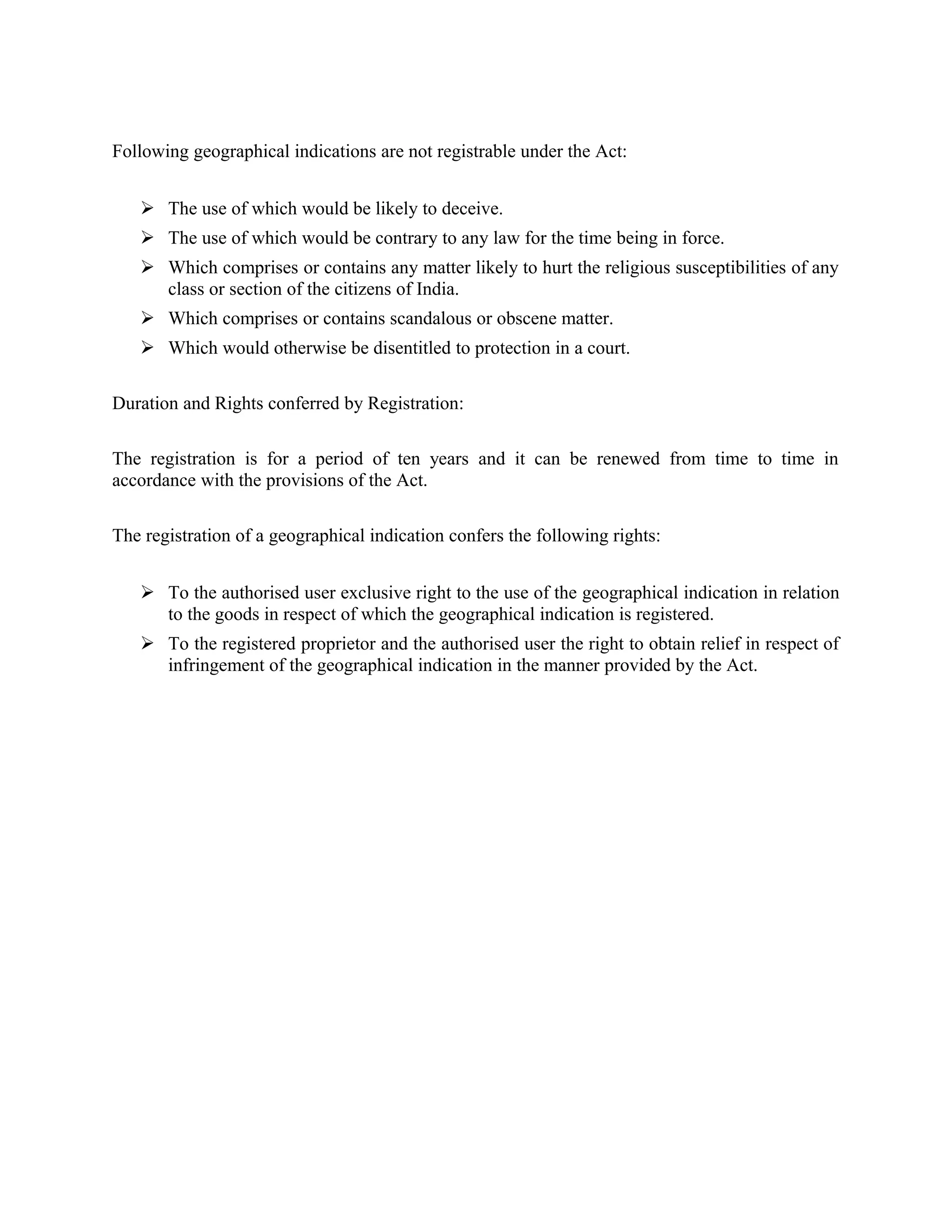 Following geographical indications are not registrable under the Act:
 The use of which would be likely to deceive.
 The use of which would be contrary to any law for the time being in force.
 Which comprises or contains any matter likely to hurt the religious susceptibilities of any
class or section of the citizens of India.
 Which comprises or contains scandalous or obscene matter.
 Which would otherwise be disentitled to protection in a court.
Duration and Rights conferred by Registration:
The registration is for a period of ten years and it can be renewed from time to time in
accordance with the provisions of the Act.
The registration of a geographical indication confers the following rights:
 To the authorised user exclusive right to the use of the geographical indication in relation
to the goods in respect of which the geographical indication is registered.
 To the registered proprietor and the authorised user the right to obtain relief in respect of
infringement of the geographical indication in the manner provided by the Act.
 