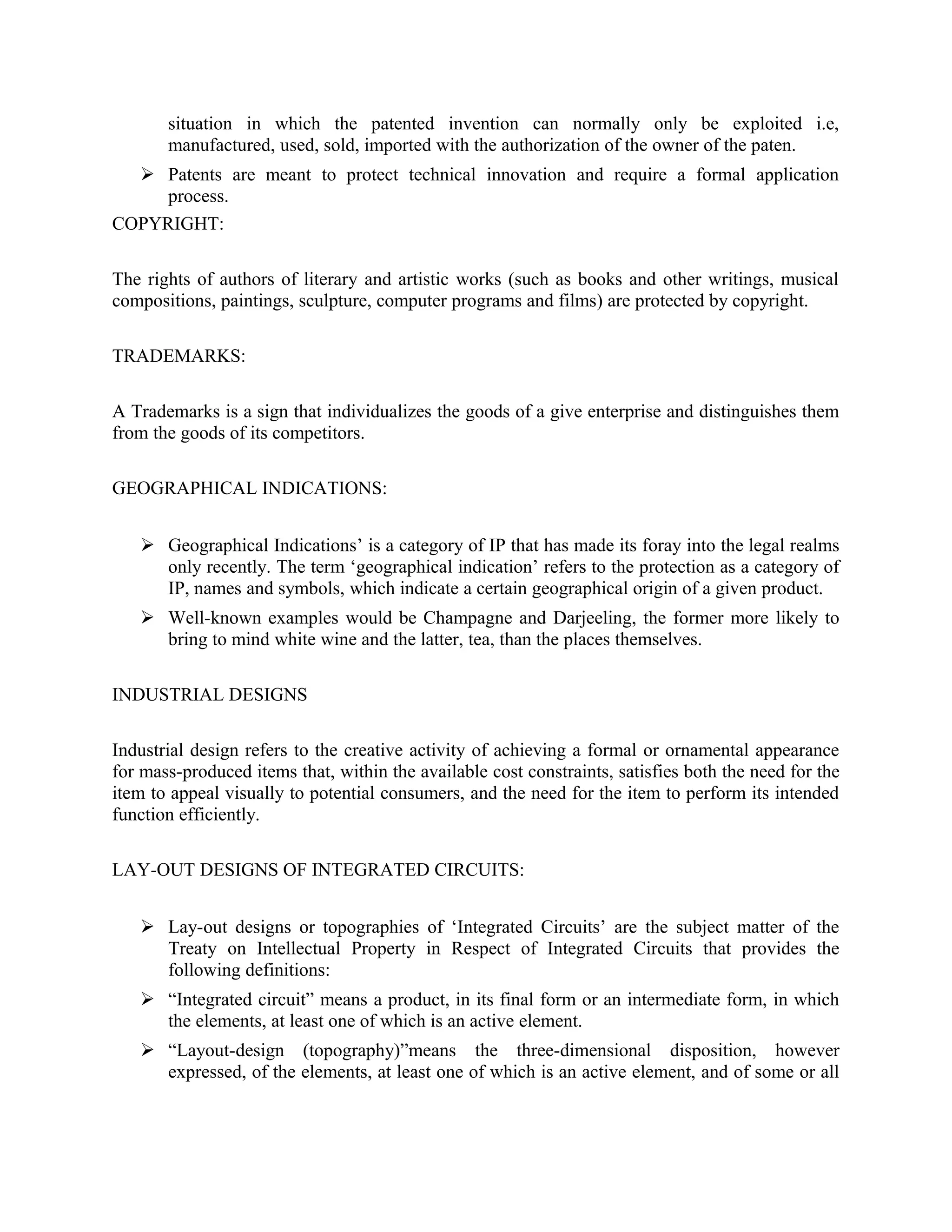 situation in which the patented invention can normally only be exploited i.e,
manufactured, used, sold, imported with the authorization of the owner of the paten.
 Patents are meant to protect technical innovation and require a formal application
process.
COPYRIGHT:
The rights of authors of literary and artistic works (such as books and other writings, musical
compositions, paintings, sculpture, computer programs and films) are protected by copyright.
TRADEMARKS:
A Trademarks is a sign that individualizes the goods of a give enterprise and distinguishes them
from the goods of its competitors.
GEOGRAPHICAL INDICATIONS:
 Geographical Indications’ is a category of IP that has made its foray into the legal realms
only recently. The term ‘geographical indication’ refers to the protection as a category of
IP, names and symbols, which indicate a certain geographical origin of a given product.
 Well-known examples would be Champagne and Darjeeling, the former more likely to
bring to mind white wine and the latter, tea, than the places themselves.
INDUSTRIAL DESIGNS
Industrial design refers to the creative activity of achieving a formal or ornamental appearance
for mass-produced items that, within the available cost constraints, satisfies both the need for the
item to appeal visually to potential consumers, and the need for the item to perform its intended
function efficiently.
LAY-OUT DESIGNS OF INTEGRATED CIRCUITS:
 Lay-out designs or topographies of ‘Integrated Circuits’ are the subject matter of the
Treaty on Intellectual Property in Respect of Integrated Circuits that provides the
following definitions:
 “Integrated circuit” means a product, in its final form or an intermediate form, in which
the elements, at least one of which is an active element.
 “Layout-design (topography)”means the three-dimensional disposition, however
expressed, of the elements, at least one of which is an active element, and of some or all
 