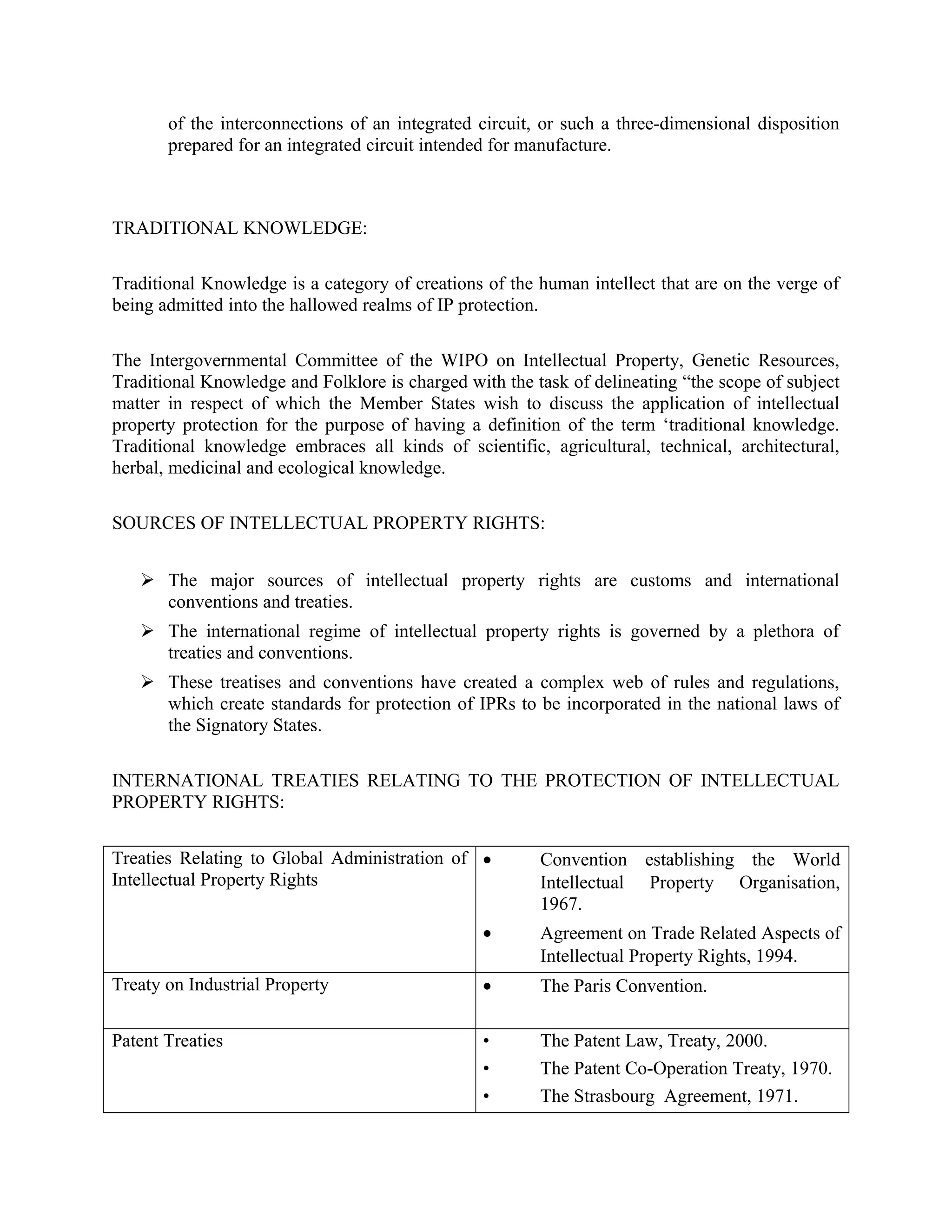 of the interconnections of an integrated circuit, or such a three-dimensional disposition
prepared for an integrated circuit intended for manufacture.
TRADITIONAL KNOWLEDGE:
Traditional Knowledge is a category of creations of the human intellect that are on the verge of
being admitted into the hallowed realms of IP protection.
The Intergovernmental Committee of the WIPO on Intellectual Property, Genetic Resources,
Traditional Knowledge and Folklore is charged with the task of delineating “the scope of subject
matter in respect of which the Member States wish to discuss the application of intellectual
property protection for the purpose of having a definition of the term ‘traditional knowledge.
Traditional knowledge embraces all kinds of scientific, agricultural, technical, architectural,
herbal, medicinal and ecological knowledge.
SOURCES OF INTELLECTUAL PROPERTY RIGHTS:
 The major sources of intellectual property rights are customs and international
conventions and treaties.
 The international regime of intellectual property rights is governed by a plethora of
treaties and conventions.
 These treatises and conventions have created a complex web of rules and regulations,
which create standards for protection of IPRs to be incorporated in the national laws of
the Signatory States.
INTERNATIONAL TREATIES RELATING TO THE PROTECTION OF INTELLECTUAL
PROPERTY RIGHTS:
Treaties Relating to Global Administration of
Intellectual Property Rights
• Convention establishing the World
Intellectual Property Organisation,
1967.
• Agreement on Trade Related Aspects of
Intellectual Property Rights, 1994.
Treaty on Industrial Property • The Paris Convention.
Patent Treaties • The Patent Law, Treaty, 2000.
• The Patent Co-Operation Treaty, 1970.
• The Strasbourg Agreement, 1971.
 