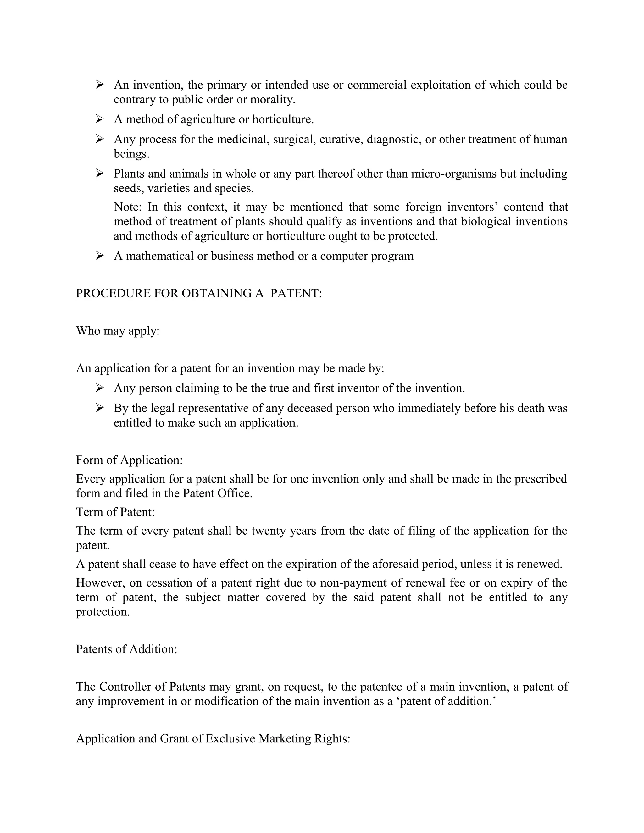  An invention, the primary or intended use or commercial exploitation of which could be
contrary to public order or morality.
 A method of agriculture or horticulture.
 Any process for the medicinal, surgical, curative, diagnostic, or other treatment of human
beings.
 Plants and animals in whole or any part thereof other than micro-organisms but including
seeds, varieties and species.
Note: In this context, it may be mentioned that some foreign inventors’ contend that
method of treatment of plants should qualify as inventions and that biological inventions
and methods of agriculture or horticulture ought to be protected.
 A mathematical or business method or a computer program
PROCEDURE FOR OBTAINING A PATENT:
Who may apply:
An application for a patent for an invention may be made by:
 Any person claiming to be the true and first inventor of the invention.
 By the legal representative of any deceased person who immediately before his death was
entitled to make such an application.
Form of Application:
Every application for a patent shall be for one invention only and shall be made in the prescribed
form and filed in the Patent Office.
Term of Patent:
The term of every patent shall be twenty years from the date of filing of the application for the
patent.
A patent shall cease to have effect on the expiration of the aforesaid period, unless it is renewed.
However, on cessation of a patent right due to non-payment of renewal fee or on expiry of the
term of patent, the subject matter covered by the said patent shall not be entitled to any
protection.
Patents of Addition:
The Controller of Patents may grant, on request, to the patentee of a main invention, a patent of
any improvement in or modification of the main invention as a ‘patent of addition.’
Application and Grant of Exclusive Marketing Rights:
 
