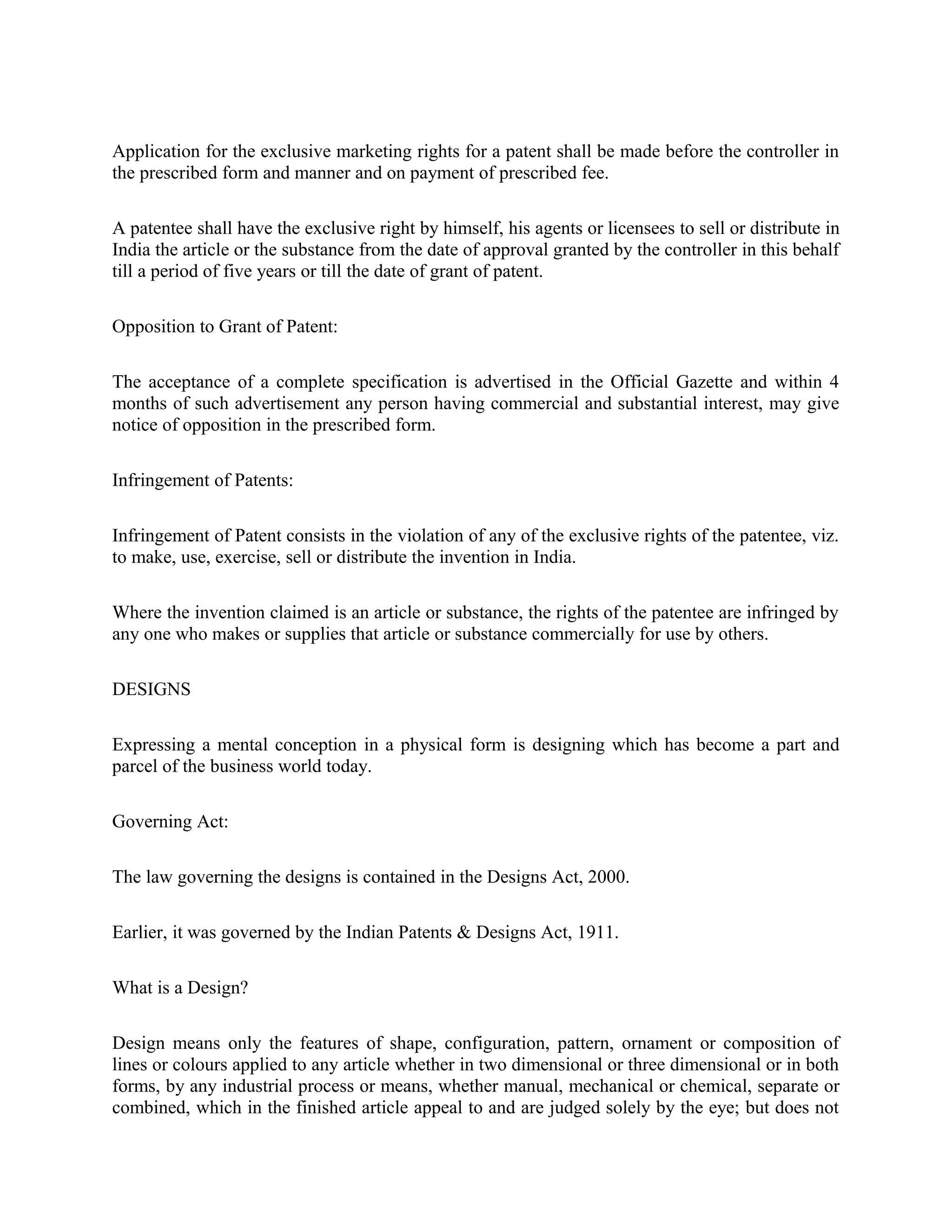 Application for the exclusive marketing rights for a patent shall be made before the controller in
the prescribed form and manner and on payment of prescribed fee.
A patentee shall have the exclusive right by himself, his agents or licensees to sell or distribute in
India the article or the substance from the date of approval granted by the controller in this behalf
till a period of five years or till the date of grant of patent.
Opposition to Grant of Patent:
The acceptance of a complete specification is advertised in the Official Gazette and within 4
months of such advertisement any person having commercial and substantial interest, may give
notice of opposition in the prescribed form.
Infringement of Patents:
Infringement of Patent consists in the violation of any of the exclusive rights of the patentee, viz.
to make, use, exercise, sell or distribute the invention in India.
Where the invention claimed is an article or substance, the rights of the patentee are infringed by
any one who makes or supplies that article or substance commercially for use by others.
DESIGNS
Expressing a mental conception in a physical form is designing which has become a part and
parcel of the business world today.
Governing Act:
The law governing the designs is contained in the Designs Act, 2000.
Earlier, it was governed by the Indian Patents & Designs Act, 1911.
What is a Design?
Design means only the features of shape, configuration, pattern, ornament or composition of
lines or colours applied to any article whether in two dimensional or three dimensional or in both
forms, by any industrial process or means, whether manual, mechanical or chemical, separate or
combined, which in the finished article appeal to and are judged solely by the eye; but does not
 
