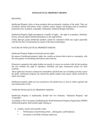 INTELLECTUAL PROPERTY RIGHTS
MEANING:
Intellectual Property refers to those products that are primarily creations of the mind. They are
inventions, literary and artistic works, symbols, names, images, and designs used in commerce,
protected in law as patents, copyrights, trademarks, industrial designs and others.
Intellectual Property Right encompasses a bundle of rights – the right to re-produce, distribute,
license, sell and exploit intellectual property in any legal fashion.
Unlike physical goods intellectual products cannot be contained within any region especially
with the free flow of information by means of the latest technologies.
NATURE OF INTELLECTUAL PROPERTY RIGHTS:
Intellectual Property Rights are basically private rights.
By means of intellectual property rights, law confers an interest that is akin to a monopoly, with
the sole purpose of stimulating innovations and creativity.
Protection is granted to the rights holders not merely to convey an exclusive title for the creations
but also includes the right to reproduce, distribute and gain commercial returns for their
creations.
These rights have become commercial commodities and form the core of trading activities across
the globe, intellectual property has entered the global markets and cannot remain territorial in
nature any longer.
Intellectual property rights are now protected at the global level as well as within regional and
local frameworks of law.
TYPES OF INTELLECTUAL PROPERTY RIGHTS:
Intellectual Property is traditionally divided into two branches, “Industrial Property” and
“Copyright”.
According to The Convention Establishing the World Intellectual Property Organisation (WIPO)
intellectual property shall include rights relating to:
 Literary, artistic and scientific works.
* Performances of performing artists, phonograms, and broadcasts.
* Inventions is all fields of human endeavour.
 