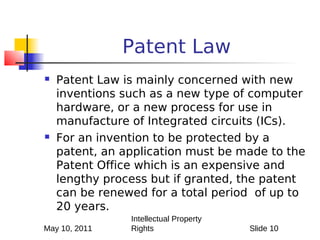 Patent Law
   Patent Law is mainly concerned with new
    inventions such as a new type of computer
    hardware, or a new process for use in
    manufacture of Integrated circuits (ICs).
   For an invention to be protected by a
    patent, an application must be made to the
    Patent Office which is an expensive and
    lengthy process but if granted, the patent
    can be renewed for a total period of up to
    20 years.
                Intellectual Property
May 10, 2011    Rights                  Slide 10
 