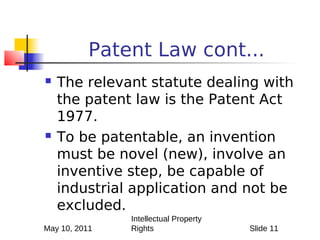 Patent Law cont...
   The relevant statute dealing with
    the patent law is the Patent Act
    1977.
   To be patentable, an invention
    must be novel (new), involve an
    inventive step, be capable of
    industrial application and not be
    excluded.
               Intellectual Property
May 10, 2011   Rights                  Slide 11
 