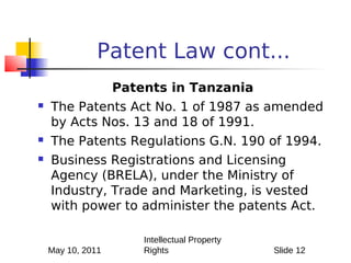Patent Law cont...
                   Patents in Tanzania
   The Patents Act No. 1 of 1987 as amended
    by Acts Nos. 13 and 18 of 1991.
   The Patents Regulations G.N. 190 of 1994.
   Business Registrations and Licensing
    Agency (BRELA), under the Ministry of
    Industry, Trade and Marketing, is vested
    with power to administer the patents Act.

                       Intellectual Property
    May 10, 2011       Rights                  Slide 12
 