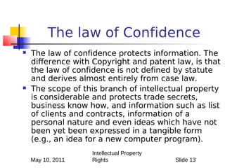 The law of Confidence
   The law of confidence protects information. The
    difference with Copyright and patent law, is that
    the law of confidence is not defined by statute
    and derives almost entirely from case law.
   The scope of this branch of intellectual property
    is considerable and protects trade secrets,
    business know how, and information such as list
    of clients and contracts, information of a
    personal nature and even ideas which have not
    been yet been expressed in a tangible form
    (e.g., an idea for a new computer program).
                   Intellectual Property
    May 10, 2011   Rights                  Slide 13
 