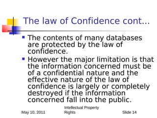 The law of Confidence cont...
   The contents of many databases
    are protected by the law of
    confidence.
   However the major limitation is that
    the information concerned must be
    of a confidential nature and the
    effective nature of the law of
    confidence is largely or completely
    destroyed if the information
    concerned fall into the public.
               Intellectual Property
May 10, 2011   Rights                  Slide 14
 