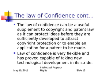 The law of Confidence cont...
   The law of confidence can be a useful
    supplement to copyright and patent law
    as it can protect ideas before they are
    sufficiently developed to attract
    copyright protection or to enable an
    application for a patent to be made.
   Law of confidence is very flexible and
    has proved capable of taking new
    technological development in its stride.
               Intellectual Property
May 10, 2011   Rights                  Slide 15
 