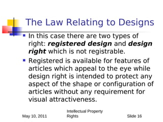 The Law Relating to Designs
   In this case there are two types of
    right: registered design and design
    right which is not registrable.
   Registered is available for features of
    articles which appeal to the eye while
    design right is intended to protect any
    aspect of the shape or configuration of
    articles without any requirement for
    visual attractiveness.
               Intellectual Property
May 10, 2011   Rights                  Slide 16
 