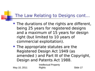 The Law Relating to Designs cont...
   The durations of the rights are different,
    being 25 years for registered designs
    and a maximum of 15 years for design
    right (but limited to 10 years of
    commercial exploitation).
   The appropriate statutes are the
    Registered Design Act 1949 (as
    amended ) and Part III of the Copyright,
    Design and Patents Act 1988.
                Intellectual Property
May 10, 2011    Rights                  Slide 17
 