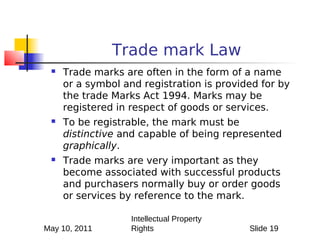 Trade mark Law
    Trade marks are often in the form of a name
     or a symbol and registration is provided for by
     the trade Marks Act 1994. Marks may be
     registered in respect of goods or services.
    To be registrable, the mark must be
     distinctive and capable of being represented
     graphically.
    Trade marks are very important as they
     become associated with successful products
     and purchasers normally buy or order goods
     or services by reference to the mark.

                   Intellectual Property
May 10, 2011       Rights                  Slide 19
 