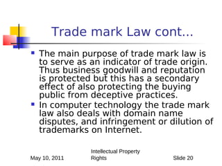 Trade mark Law cont...
   The main purpose of trade mark law is
    to serve as an indicator of trade origin.
    Thus business goodwill and reputation
    is protected but this has a secondary
    effect of also protecting the buying
    public from deceptive practices.
   In computer technology the trade mark
    law also deals with domain name
    disputes, and infringement or dilution of
    trademarks on Internet.

                Intellectual Property
May 10, 2011    Rights                  Slide 20
 