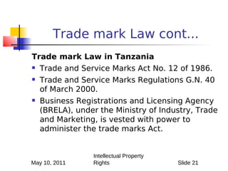 Trade mark Law cont...
Trade mark Law in Tanzania
   Trade and Service Marks Act No. 12 of 1986.
   Trade and Service Marks Regulations G.N. 40
    of March 2000.
   Business Registrations and Licensing Agency
    (BRELA), under the Ministry of Industry, Trade
    and Marketing, is vested with power to
    administer the trade marks Act.


                 Intellectual Property
May 10, 2011     Rights                  Slide 21
 