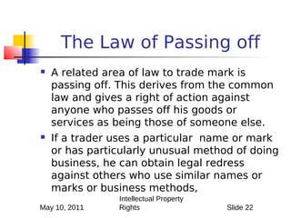 The Law of Passing off
   A related area of law to trade mark is
    passing off. This derives from the common
    law and gives a right of action against
    anyone who passes off his goods or
    services as being those of someone else.
   If a trader uses a particular name or mark
    or has particularly unusual method of doing
    business, he can obtain legal redress
    against others who use similar names or
    marks or business methods,
                Intellectual Property
May 10, 2011    Rights                  Slide 22
 