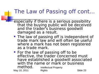 The Law of Passing off cont...
especially if there is a serious possibility
  that the buying public will be deceived
  and the trader's business goodwill
  damaged as a result.
 The law of passing off is independent of
  trade mark law and will often be useful
  where a mark has not been registered
  as a trade mark.
 For the law of passing off to be
  effective, the trader concerned must
  have established a goodwill associated
  with the name or mark or business
  method.       Intellectual Property
May 10, 2011   Rights              Slide 23
 