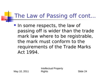 The Law of Passing off cont...
   In some respects, the law of
    passing off is wider than the trade
    mark law where to be registrable,
    the mark must conform to the
    requirements of the Trade Marks
    Act 1994.


               Intellectual Property
May 10, 2011   Rights                  Slide 24
 
