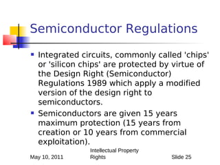 Semiconductor Regulations
   Integrated circuits, commonly called 'chips'
    or 'silicon chips' are protected by virtue of
    the Design Right (Semiconductor)
    Regulations 1989 which apply a modified
    version of the design right to
    semiconductors.
   Semiconductors are given 15 years
    maximum protection (15 years from
    creation or 10 years from commercial
    exploitation).
                 Intellectual Property
May 10, 2011     Rights                  Slide 25
 