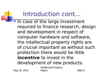 Introduction cont...
   In case of the large investment
    required to finance research, design
    and development in respect of
    computer hardware and software,
    the intellectual property rights are
    of crucial important as without such
    protection there would be little
    incentive to invest in the
    development of new products.
               Intellectual Property
May 10, 2011   Rights                  Slide 3
 