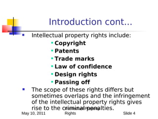 Introduction cont...
    Intellectual property rights include:
              Copyright

              Patents

              Trade marks

              Law of confidence

              Design rights

              Passing off


    The scope of these rights differs but
     sometimes overlaps and the infringement
     of the intellectual property rights gives
     rise to the criminalProperty
                  Intellectual penalties.
May 10, 2011      Rights            Slide 4
 