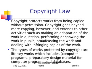 Copyright Law
   Copyright protects works from being copied
    without permission. Copyright goes beyond
    mere copying, however, and extends to other
    activities such as making an adaptation of the
    work in question, performing or showing the
    work in public, broadcasting the work and
    dealing with infringing copies of the work.
   The types of works protected by copyright are
    literary works which includes (computer
    programs, preparatory design material for
    computer programs and databases,
                     Intellectual Property
    May 10, 2011     Rights             Slide 5
 