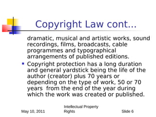 Copyright Law cont...
    dramatic, musical and artistic works, sound
    recordings, films, broadcasts, cable
    programmes and typographical
    arrangements of published editions.
   Copyright protection has a long duration
    and general yardstick being the life of the
    author (creator) plus 70 years or
    depending on the type of work, 50 or 70
    years from the end of the year during
    which the work was created or published.

                Intellectual Property
May 10, 2011    Rights                  Slide 6
 