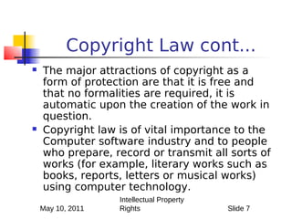 Copyright Law cont...
   The major attractions of copyright as a
    form of protection are that it is free and
    that no formalities are required, it is
    automatic upon the creation of the work in
    question.
   Copyright law is of vital importance to the
    Computer software industry and to people
    who prepare, record or transmit all sorts of
    works (for example, literary works such as
    books, reports, letters or musical works)
    using computer technology.
                   Intellectual Property
    May 10, 2011   Rights                  Slide 7
 