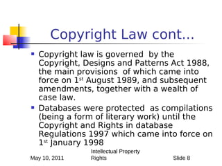 Copyright Law cont...
   Copyright law is governed by the
    Copyright, Designs and Patterns Act 1988,
    the main provisions of which came into
    force on 1st August 1989, and subsequent
    amendments, together with a wealth of
    case law.
   Databases were protected as compilations
    (being a form of literary work) until the
    Copyright and Rights in database
    Regulations 1997 which came into force on
    1st January 1998
                Intellectual Property
May 10, 2011    Rights                  Slide 8
 