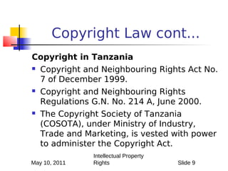 Copyright Law cont...
Copyright in Tanzania
   Copyright and Neighbouring Rights Act No.
    7 of December 1999.
   Copyright and Neighbouring Rights
    Regulations G.N. No. 214 A, June 2000.
   The Copyright Society of Tanzania
    (COSOTA), under Ministry of Industry,
    Trade and Marketing, is vested with power
    to administer the Copyright Act.
                Intellectual Property
May 10, 2011    Rights                  Slide 9
 