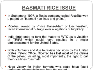 BASMATI RICE ISSUE
 In September 1997, a Texas company called RiceTec won
  a patent on "basmati rice lines and grains”.

 RiceTec, owned by Prince Hans-Adam of Liechtenstein,
  faced international outrage over allegations of biopiracy.

 India threatened to take the matter to WTO as a violation
  of TRIPS which could have resulted in a major
  embarrassment for the United States.

 Both voluntarily and due to review decisions by the United
  States Patent Office, RiceTec has lost most of the claims
  of the patent, including, most importantly, the right to call
  their rice lines "basmati”.

 Huge victory for Indian farmers who could have faced
 