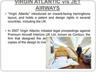 VIRGIN ATLANTIC v/s JET
             AIRWAYS
 “Virgin Atlantic” introduced an inward-facing herringbone
  layout, and holds a patent and design rights in several
  countries, including the UK.

 In 2007 Virgin Atlantic initiated legal proceedings against
  Premium Aircraft Interiors UK Ltd, known as Contour, the
  firm that designed the airline’s flatbed seats for selling
  copies of the design to rivals, including Jet Airways.
 