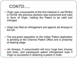 CONTD….
 Virgin was unsuccessful at the first instance in Jan’09.But
  in Oct’09, the previous decision was overturned and ruled
  in favor of Virgin, holding the Patent to be valid and
  infringed.

 Virgin has filed an infringement suit against Jet Airways in
  the UK.

 The pre-grant opposition to the Indian Patent application
  is pending at the Chennai Patent Office and is presently
  at hearing stage.

 Jet Airways, if unsuccessful will incur huge loss (money
  and time), and subsequent patent infringement suits if
  Virgin is successful in obtaining a patent in India.
 