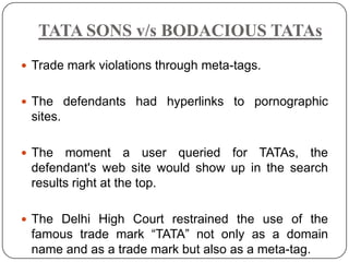 TATA SONS v/s BODACIOUS TATAs
 Trade mark violations through meta-tags.


 The defendants had hyperlinks to pornographic
 sites.

 The  moment a user queried for TATAs, the
 defendant's web site would show up in the search
 results right at the top.

 The Delhi High Court restrained the use of the
 famous trade mark “TATA” not only as a domain
 name and as a trade mark but also as a meta-tag.
 