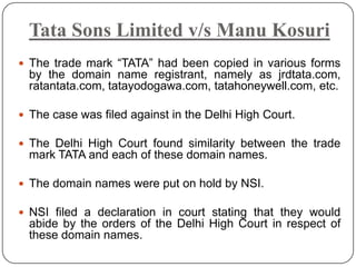 Tata Sons Limited v/s Manu Kosuri
 The trade mark “TATA” had been copied in various forms
  by the domain name registrant, namely as jrdtata.com,
  ratantata.com, tatayodogawa.com, tatahoneywell.com, etc.

 The case was filed against in the Delhi High Court.

 The Delhi High Court found similarity between the trade
  mark TATA and each of these domain names.

 The domain names were put on hold by NSI.

 NSI filed a declaration in court stating that they would
  abide by the orders of the Delhi High Court in respect of
  these domain names.
 