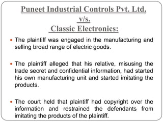 Puneet Industrial Controls Pvt. Ltd.
                    v/s.
            Classic Electronics:
 The plaintiff was engaged in the manufacturing and
 selling broad range of electric goods.

 The plaintiff alleged that his relative, misusing the
 trade secret and confidential information, had started
 his own manufacturing unit and started imitating the
 products.

 The court held that plaintiff had copyright over the
 information and restrained the defendants from
 imitating the products of the plaintiff.
 