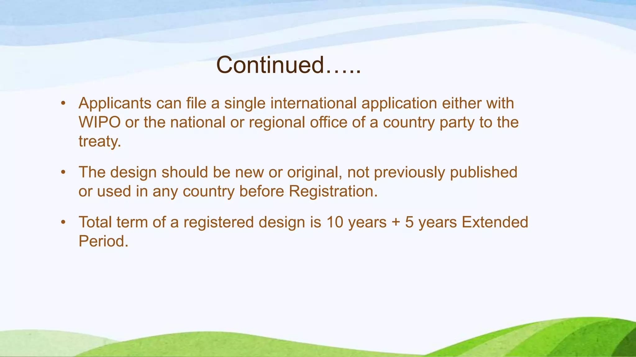 Continued…..
• Applicants can file a single international application either with
WIPO or the national or regional office of a country party to the
treaty.
• The design should be new or original, not previously published
or used in any country before Registration.
• Total term of a registered design is 10 years + 5 years Extended
Period.
 