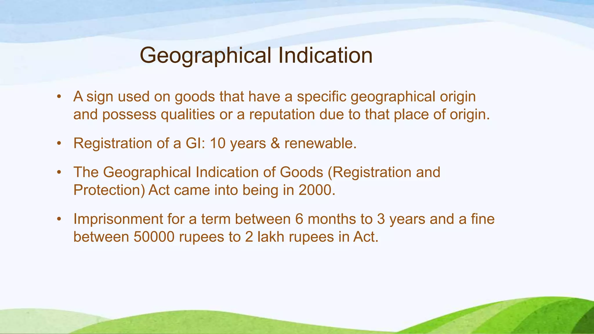 Geographical Indication
• A sign used on goods that have a specific geographical origin
and possess qualities or a reputation due to that place of origin.
• Registration of a GI: 10 years & renewable.
• The Geographical Indication of Goods (Registration and
Protection) Act came into being in 2000.
• Imprisonment for a term between 6 months to 3 years and a fine
between 50000 rupees to 2 lakh rupees in Act.
 