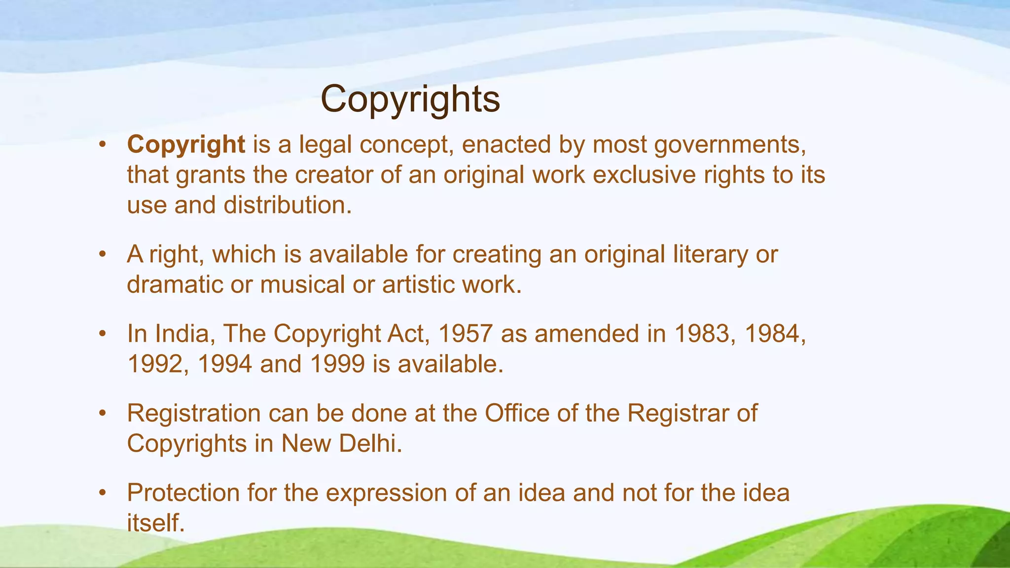 Copyrights
• Copyright is a legal concept, enacted by most governments,
that grants the creator of an original work exclusive rights to its
use and distribution.
• A right, which is available for creating an original literary or
dramatic or musical or artistic work.
• In India, The Copyright Act, 1957 as amended in 1983, 1984,
1992, 1994 and 1999 is available.
• Registration can be done at the Office of the Registrar of
Copyrights in New Delhi.
• Protection for the expression of an idea and not for the idea
itself.
 