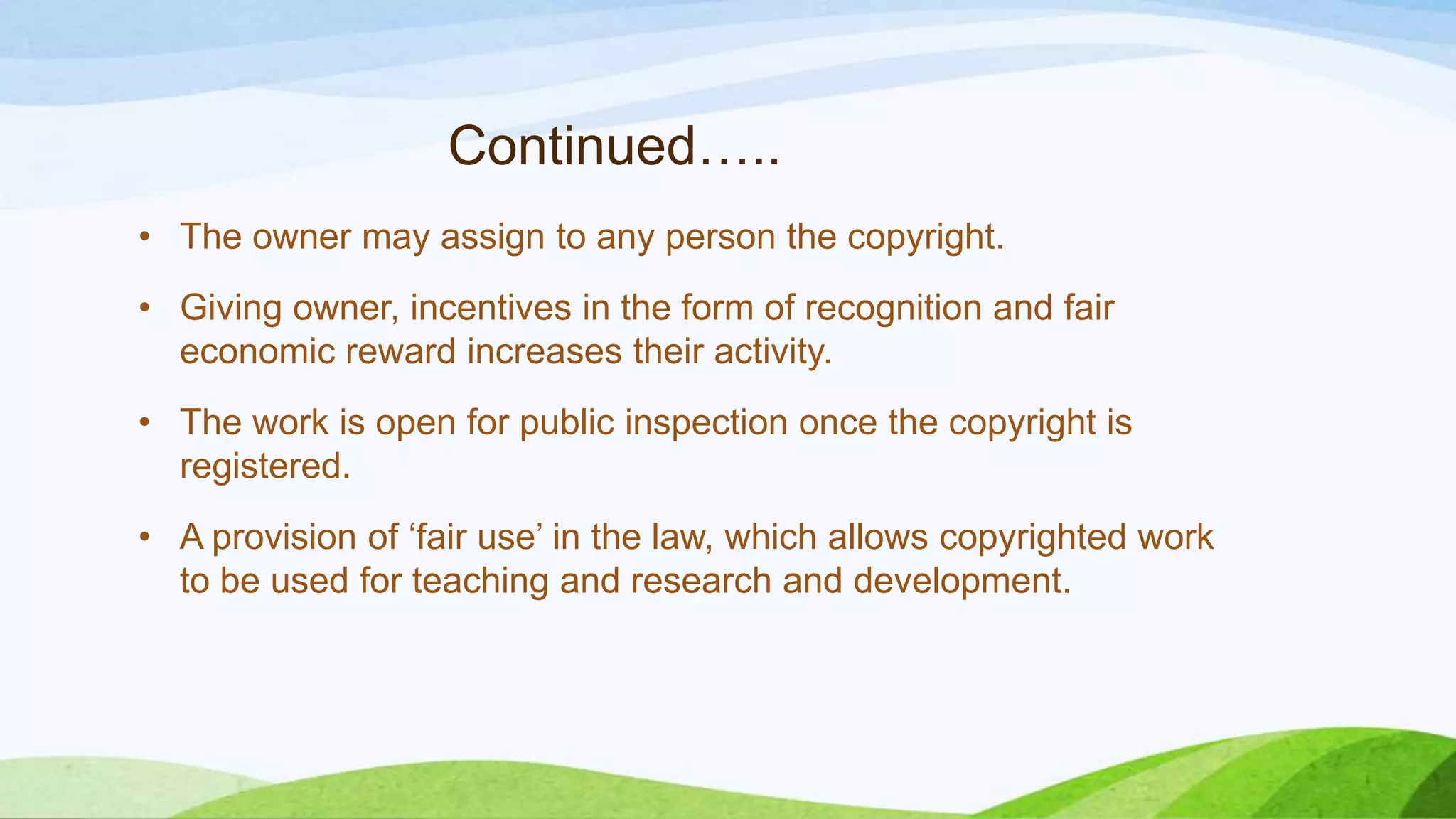 Continued…..
• The owner may assign to any person the copyright.
• Giving owner, incentives in the form of recognition and fair
economic reward increases their activity.
• The work is open for public inspection once the copyright is
registered.
• A provision of ‘fair use’ in the law, which allows copyrighted work
to be used for teaching and research and development.
 