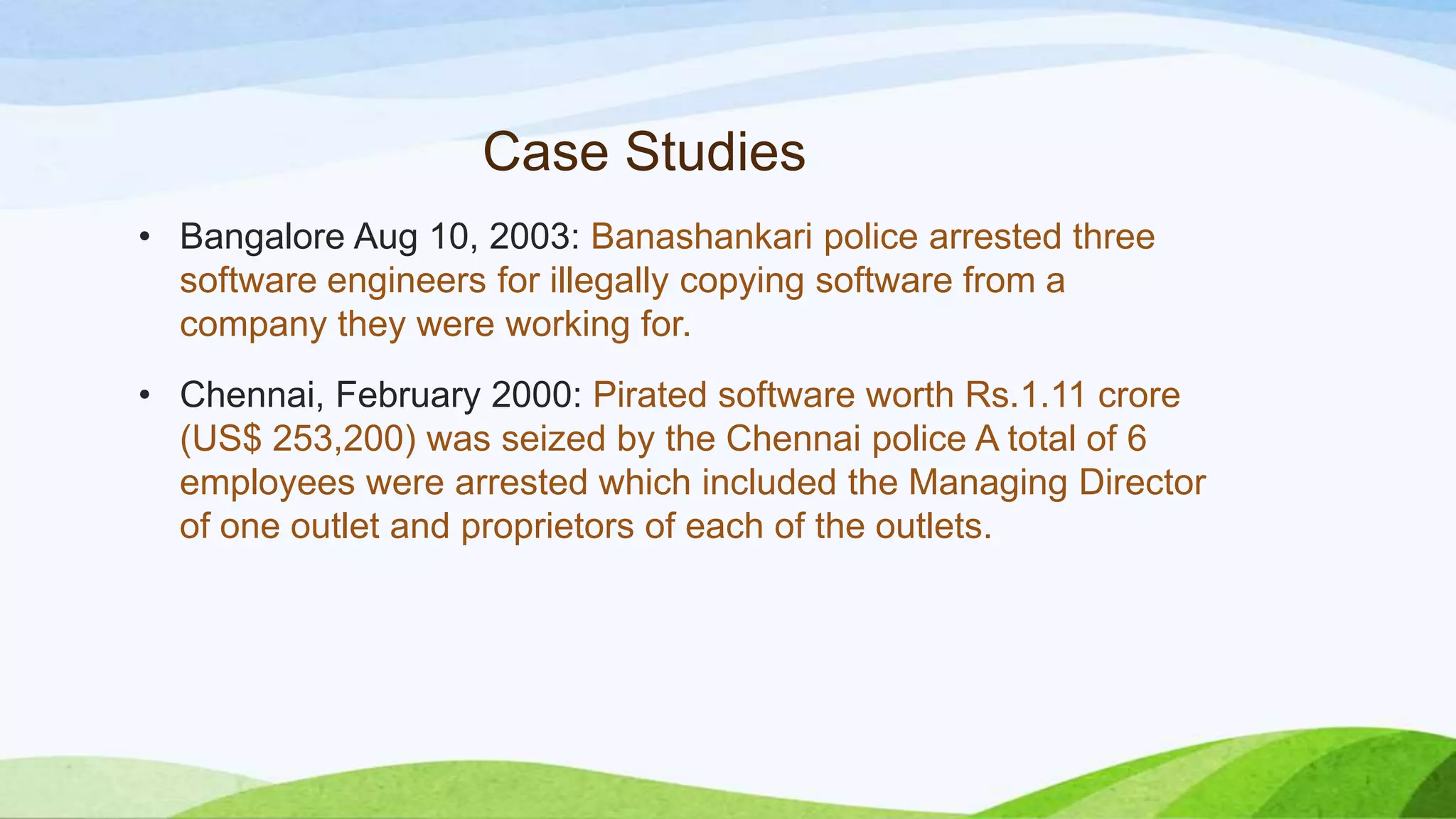 Case Studies
• Bangalore Aug 10, 2003: Banashankari police arrested three
software engineers for illegally copying software from a
company they were working for.
• Chennai, February 2000: Pirated software worth Rs.1.11 crore
(US$ 253,200) was seized by the Chennai police A total of 6
employees were arrested which included the Managing Director
of one outlet and proprietors of each of the outlets.
 